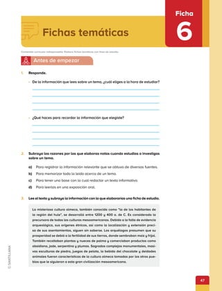 47
Ficha
6
1.	 Responde.
•	 De la información que lees sobre un tema, ¿cuál eliges a la hora de estudiar?
•	 ¿Qué haces para recordar la información que elegiste?
2.	 Subraya las razones por las que elaboras notas cuando estudias o investigas
sobre un tema.
a)	 Para registrar la información relevante que se obtuvo de diversas fuentes.
b)	 Para memorizar todo lo leído acerca de un tema.
c)	 Para tener una base con la cual redactar un texto informativo.
d)	 Para leerlas en una exposición oral.
3.	 Lee el texto y subraya la información con la que elaborarías una ficha de estudio.
La misteriosa cultura olmeca, también conocida como “la de los habitantes de
la región del hule”, se desarrolló entre 1200 y 400 a. de C. Es considerada la
precursora de todas las culturas mesoamericanas. Debido a la falta de evidencia
arqueológica, sus orígenes étnicos, así como la localización y extensión preci-
sa de sus asentamientos, siguen sin saberse. Los arquélogos presumen que su
prosperidad se debió a la fertilidad de sus tierras, donde sembraban maíz y frijol.
También recoltaban plantas y nueces de palma y comerciaban productos como
obsidiana, jade, serpentina y plumas. Sagrados complejos monumentales, masi-
vas esculturas de piedra, juegos de pelota, la bebida del chocolate y deidades
animales fueron características de la cultura olmeca tomadas por los otros pue-
blos que le siguieron a esta gran civilización mesoamericana.
Fichas temáticas
Contenido curricular indispensable: Elabora fichas temáticas con fines de estudio.
 