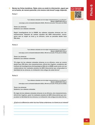 49
Aprende
en casa
bit.ly/3QeX6oF
Ficha
6
2.	 Revisa las fichas temáticas. Fíjate cómo se anotó la información: ¿igual que
en la fuente, de manera parecida o de manera más breve? Luego responde.
Ficha 1
“Las cabezas colosales son de origen mesoamericano y no africano”,
Boletín UNAM DGCS-116, en
www.dgcs.unam.mx/boletin/bdboletin/2020_116.html (consulta: 19 de julio de 2022)
Tema: Los olmecas
Subtema: Las cabezas colosales
Según investigadores de la UNAM, las cabezas colosales olmecas son me-
soamericanas. Después de realizar estudios del ADN mitocondrial, conclu-
yeron que su origen es local y no africano, como se pensaba desde hace
150 años.
Ficha 2
“Las cabezas colosales son de origen mesoamericano y no africano”,
Boletín UNAM DGCS 116, en
www.dgcs.unam.mx/boletin/bdboletin/2020_116.html (consulta: 19 de julio de 2022).
Tema: Los olmecas
Subtema: Las cabezas colosales
“El origen de las cabezas colosales olmecas no es africano, como se rumora
desde hace 150 años, sino mesoamericano, afirmó Ann Cyphers, académica del
Instituto de Investigaciones Antropológicas (IIA) de la UNAM, quien junto con sus
colaboradores han realizado estudios de ADN mitocondrial que comprueban la
identidad de los olmecas, la civilización más antigua de estas tierras”.
Ficha 3
“Las cabezas colosales son de origen mesoamericano y no africano”,
Boletín UNAM DGCS 116, en
www.dgcs.unam.mx/boletin/bdboletin/2020_116.html (consulta: 19 de julio de 2022).
Tema: Los olmecas
Subtema: Las cabezas colosales
El origen de las cabezas colosales olmecas no es africano, sino mesoamericano,
afirmó Ann Cyphers, quien ha realizado estudios de ADN mitocondrial que com-
prueban la identidad de los olmecas, la civilización más antigua de estas tierras.
•	 ¿Cuál es la diferencia entre las tres fichas anteriores si el tema es el mismo?
 