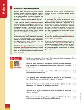 50
Aprende
en casa
bit.ly/3PXCp0A
Ficha
6
1.	 Escribe dentro del paréntesis una C si se trata de una cita textual, una R si es
un resumen y una P si es una paráfrasis.
Según el autor del artículo “Los felinos o gatos silvestres en Costa
Rica”, estos están en peligro de extinción debido a la práctica extendida
de la cacería.
Las seis especies de felinos que habitan el territorio costarricense
están en peligro de extinción.
“Los felinos o gatos silvestres pertenecen al orden de los carnívoros.
Para Costa Rica se han descrito seis especies de felinos”.
El gato manchado es de tamaño mediano, tiene patas gruesas,
es solitario y se alimenta de mamíferos pequeños.
“Algunas veces se ha considerado al puma una especie de plaga por
el daño que causa”.
El puma es un felino de gran tamaño y peso, de hábitos silvestres,
solitario y se alimenta de gran variedad de animales.
Elaborar fichas temáticas tiene como objetivo
principal recabar información relevante sobre un
tema de estudio, y existen varias formas de hacer-
lo. Se puede anotar la información mediante una
cita textual, hacer un resumen, una paráfrasis, un
esquema o combinar algunos de estos recursos.
	
Lo más común es emplear citas textuales, es de-
cir, frases o fragmentos tal y como los escribió el
autor del texto consultado. Para escribir una cita,
debes eligir la frase o fragmento que consideras
importante y copiarlo usando comillas al principio
y al final del texto. Las comillas indican que las
palabras son las del autor y no las tuyas.
En ocasiones, también puedes emplear los dos
puntos y mencionar lo que dice u opina el o los au-
tores del texto. Cuando elijas esta forma de citar,
emplea los verbos en tiempo pasado. Por ejemplo,
Ann Cyphers afirmó que:… o Andrea Pérez dijo
que:… o Jean Meyer comentó que:…
Otra forma de registrar información en fichas te-
máticas es resumiendo o reduciendo la cantidad
de texto original. Uno resume cuando suprime
ideas secundarias o repetidas y conseva solo las
ideas esenciales.
Elegidas estas, puedes agregar palabras de enla-
ce, como los nexos o conectores, y darle sentido
al texto.
Una forma más para elaborar fichas temáticas es
la paráfrasis. Esta consiste en explicar la infor-
mación seleccionada con tus propias palabras.
A diferencia de la cita textual y el resumen, en la
paráfrasis no se copia ni se transcribe. En cambio,
puedes usar sinónimos o palabras que indiquen
de manera comprensible las ideas del autor. Una
fórmula para hacerlo es anotar: El autor del texto
dice que…, El autor del texto asegura que…, Según
el autor…, entre otras.
También puedes registrar información visualmente
en una ficha temática, mediante un diagrama, un
esquema, una tabla, etcétera.
En la ficha, siempre debes anotar correctamente la
referencia de la fuente consultada. Los datos se
ordenan de la siguiente manera: nombre del autor,
título del material (entre comillas si es artículo,
en cursivas si es libro), editorial, lugar de edición
y año de publicación.
Elaboración de fichas temáticas
 