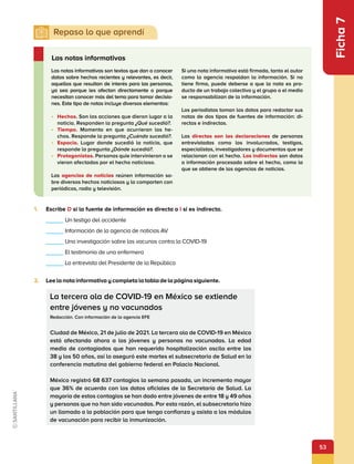 53
Ficha
7
2.	 Lee la nota informativa y completa la tabla de la página siguiente.
1.	 Escribe D si la fuente de información es directa o I si es indirecta.
Las notas informativas
La tercera ola de COVID-19 en México se extiende
entre jóvenes y no vacunados
Redacción. Con información de la agencia EFE
Ciudad de México, 21 de julio de 2021. La tercera ola de COVID-19 en México
está afectando ahora a los jóvenes y personas no vacunadas. La edad
media de contagiados que han requerido hospitalización oscila entre los
38 y los 50 años, así lo aseguró este martes el subsecretario de Salud en la
conferencia matutina del gobierno federal en Palacio Nacional.
México registró 68 637 contagios la semana pasada, un incremento mayor
que 36% de acuerdo con los datos oficiales de la Secretaría de Salud. La
mayoría de estos contagios se han dado entre jóvenes de entre 18 y 49 años
y personas que no han sido vacunadas. Por esta razón, el subsecretario hizo
un llamado a la población para que tenga confianza y asista a los módulos
de vacunación para recibir la inmunización.
Las notas informativas son textos que dan a conocer
datos sobre hechos recientes y relevantes, es decir,
aquellos que resultan de interés para las personas,
ya sea porque les afectan directamente o porque
necesitan conocer más del tema para tomar decisio-
nes. Este tipo de notas incluye diversos elementos:
•	 Hechos. Son las acciones que dieron lugar a la
noticia. Responden la pregunta ¿Qué sucedió?.
•	 Tiempo. Momento en que ocurrieron los he-
chos. Responde la pregunta ¿Cuándo sucedió?.
•	 Espacio. Lugar donde sucedió la noticia, que
responde la pregunta ¿Dónde sucedió?.
•	 Protagonistas. Personas quie intervinieron o se
vieron afectadas por el hecho noticioso.
Las agencias de noticias reúnen información so-
bre diversos hechos noticiosos y la comparten con
periódicos, radio y televisión.
Si una nota informativa está firmada, tanto el autor
como la agencia respaldan la información. Si no
tiene firma, puede deberse a que la nota es pro-
ducto de un trabajo colectivo y el grupo o el medio
se responsabilizan de la información.
Los periodistas toman los datos para redactar sus
notas de dos tipos de fuentes de información: di-
rectas e indirectas.
Las directas son las declaraciones de personas
entrevistadas como los involucrados, testigos,
especialistas, investigadores y documentos que se
relacionan con el hecho. Las indirectas son datos
o información procesada sobre el hecho, como la
que se obtiene de las agencias de noticias.
    Un testigo del accidente
    Información de la agencia de noticias AV
    Una investigación sobre las vacunas contra la COVID-19
    El testimonio de una enfermera
    La entrevista del Presidente de la República
 