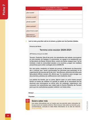 54
Ficha
7
La tercera ola de COVID-19 en México se extiende
entre jóvenes y no vacunados
¿Qué sucedió?
¿Cuándo sucedió?
¿Dónde sucedió?
¿Quién participó?
¿Quién firma la nota?
¿Qué fuente se
utilizó y por qué?
3.	 Lee la nota y escribe cuál es el emisor y cuáles son las fuentes citadas.
Emisario del Norte
Termina ciclo escolar 2020-2021
APF Noticias, 9 de junio de 2021.
Torreón, Coahuila. Este 8 de junio, los estudiantes del estado concluyeron
el ciclo escolar sin festejos ni ceremonias, en apego a lo establecido por
la Secretaría de Salud. Víctoria Silva, vocera de Salud, aseguró que “se ha
invitado a toda la comunidad escolar a no reunirse y seguir las medidas
preventivas para evitar contagios de la COVID-19.
Por otra parte, mediante un boletín de prensa, el Ministerio de Educación
dio a conocer que “serán sancionados los docentes que participen en la
organización de eventos de fin de ciclo”. Ana Romero, directora de la Escuela
Secundaria Oficial número 33, afirmó que “la mecánica para recoger sus
documentos y boletas de calificaciones será mediante citas”.
Los padres de familia, por su parte, dijeron estar un poco tristes porque
tenían la ilusión de celebrar en grande la salida de la secundaria de los
alumnos que concluyeron su tercer año; sin embargo, organizaron una
caravana con automóviles que rodeó todo el Centro Histórico de Torreón
para que los coahuilenses puedan celebrar con todos ellos.
	Emisor: 			                   	 	  
	Fuentes: 							      		   
Las notas informativas son un medio que nos permite estar enterados de
lo que ocurre en nuestro entorno. Para conocer más sobre su función y sus
características, consulta el video Nota informativa en el sitio de internet
bit.ly/3cUF393.
Quiero saber más
 