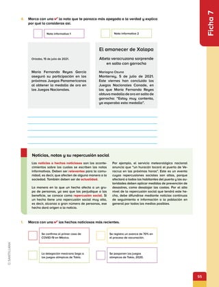 55
Ficha
7
1.	 Marca con una los hechos noticiosos más recientes.
4.	 Marca con una la nota que te parezca más apegada a la verdad y explica
por qué lo consideras así.
Orizaba, 15 de julio de 2021.
María Fernanda Reyes García
aseguró su participación en los
próximos Juegos Panamericanos
al obtener la medalla de oro en
los Juegos Nacionales.
El amanecer de Xalapa
Atleta veracruzana sorprende
en salto con garrocha
Mariagna Ozuna
Monterrey, 5 de julio de 2021.
Este viernes han concluido los
Juegos Nacionales Conade, en
los que María Fernanda Reyes
obtuvo medalla de oro en salto de
garrocha: “Estoy muy contenta,
ya esperaba esta medalla”.
Las noticias o hechos noticiosos son los aconte-
cimientos sobre los cuales se escriben las notas
informativas. Deben ser relevantes para la comu-
nidad, es decir, que afecten de alguna manera a la
sociedad. También deben ser de actualidad.
La manera en la que un hecho afecta a un gru-
po de personas, ya sea que las perjudique o las
beneficie, se conoce como repercusión social. Si
un hecho tiene una repercusión social muy alta,
es decir, alcanza a gran número de personas, ese
hecho dará origen a la noticia.
Por ejemplo, el servicio meteorológico nacional
anuncia que “un huracán tocará el puerto de Ve-
racruz en las próximas horas”. Este es un evento
cuyas repercusiones sociales son altas, porque
afectará a todos los habitantes del puerto y las au-
toridades deben aplicar medidas de prevención de
desastres, como desalojar las costas. Por el alto
nivel de la repercusión social que tendrá este he-
cho, debe difundirse mediante noticias continuas
de seguimiento e información a la población en
general por todos los medios posibles.
Noticias, notas y su repercusión social
Se confirma el primer caso de
COVID-19 en México.
Se registra un avance de 70% en
el proceso de vacunación.
La delegación mexicana llega a
los juegos olímpicos de Tokio.
Se posponen los juegos
olímpicos de Tokio, 2020.
Nota informativa 1 Nota informativa 2
 