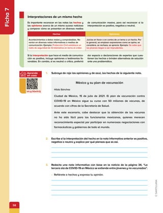 58
Aprende
en casa
bit.ly/3QeXh3j
Ficha
7
Es importante reconocer en las notas los hechos y
las opiniones acerca de un mismo suceso noticioso
y comparar cómo se presentan en diversos medios
de comunicación masiva, para así reconocer si la
interpretación es positiva, negativa o neutral.
Si la interpretación que hace el medio de comunica-
ción es positiva, incluye opiniones o testimonios fa-
vorables. En cambio, si es neutral o crítica, preferirá
dar espacio a declaraciones de expertos que cues-
tionen los hechos o brinden alternativas de solución
ante una problemática.
Interpretaciones de un mismo hecho
1.	 Subraya de rojo las opiniones y de azul, los hechos de la siguiente nota.
Hechos Opiniones
Acontecimientos o datos reales y comprobables. No
varían en diversas notas informativas o medios de
comunicación. Ejemplo: Protección Civil establece un
radio de seguridad de 12 kilómetros en torno al cráter.
Juicios en favor o en contra de un tema o un hecho. Por
lo general, se emplean expresiones como se opina, se
considera, se rechaza, se aprecia. Ejemplo: Se sabe que
los jóvenes llegan a ser imprudentes.
México y su plan de vacunación
Hilda Sánchez
Ciudad de México, 15 de julio de 2021. El plan de vacunación contra
COVID-19 en México sigue su curso con 50 millones de vacunas, de
acuerdo con cifras de la Secretaría de Salud.
Ante este escenario, cabe destacar que la obtención de las vacunas
no ha sido fácil para los funcionarios mexicanos, quienes merecen
reconocimiento especial por participar en numerosas negociaciones con
farmacéuticas y gobiernos de todo el mundo.
2.	 Escribe si la interpretación del hecho en la nota informativa anterior es positiva,
negativa o neutra y explica por qué piensas que es así.
3.	 Redacta una nota informativa con base en la noticia de la página 34, “La
tercera ola de COVID-19 en México se extiende entre jóvenes y no vacunados”.
•	 Refiérete a hechos y expresa tu opinión.
 
