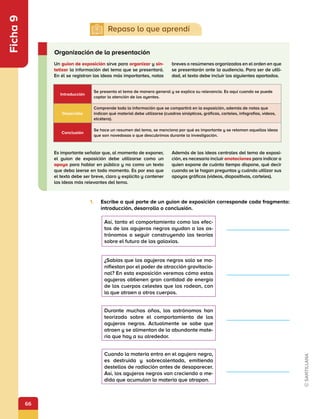 66
Ficha
9
1.	 Escribe a qué parte de un guion de exposición corresponde cada fragmento:
introducción, desarrollo o conclusión.
Un guion de exposición sirve para organizar y sin-
tetizar la información del tema que se presentará.
En él se registran las ideas más importantes, notas
breves o resúmenes organizados en el orden en que
se presentarán ante la audiencia. Para ser de utili-
dad, el texto debe incluir los siguientes apartados.
Es importante señalar que, al momento de exponer,
el guion de exposición debe utilizarse como un
apoyo para hablar en público y no como un texto
que deba leerse en todo momento. Es por eso que
el texto debe ser breve, claro y explícito y contener
las ideas más relevantes del tema.
Además de las ideas centrales del tema de exposi-
ción, es necesario incluir anotaciones para indicar a
quien expone de cuánto tiempo dispone, qué decir
cuando se le hagan preguntas y cuándo utilizar sus
apoyos gráficos (videos, diapositivas, carteles).
Organización de la presentación
Así, tanto el comportamiento como los efec-
tos de los agujeros negros ayudan a los as-
trónomos a seguir construyendo las teorías
sobre el futuro de las galaxias.
¿Sabías que los agujeros negros solo se ma-
nifiestan por el poder de atracción gravitacio-
nal? En esta exposición veremos cómo estos
agujeros obtienen gran cantidad de energía
de los cuerpos celestes que los rodean, con
la que atraen a otros cuerpos.
Durante muchos años, los astrónomos han
teorizado sobre el comportamiento de los
agujeros negros. Actualmente se sabe que
atraen y se alimentan de la abundante mate-
ria que hay a su alrededor.
Cuando la materia entra en el agujero negro,
es destruida y sobrecalentada, emitiendo
destellos de radiación antes de desaparecer.
Así, los agujeros negros van creciendo a me-
dida que acumulan la materia que atrapan.
Introducción
Se presenta el tema de manera general y se explica su relevancia. Es aquí cuando se puede
captar la atención de los oyentes.
Desarrollo
Comprende toda la información que se compartirá en la exposición, además de notas que
indican qué material debe utilizarse (cuadros sinópticos, gráficas, carteles, infografías, videos,
etcétera).
Conclusión
Se hace un resumen del tema, se menciona por qué es importante y se retoman aquellas ideas
que son novedosas o que descubrimos durante la investigación.
                
                
                
                
 