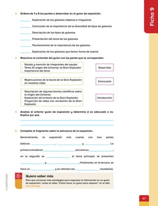 67
Ficha
9
2.	 Ordena de 1 a 6 los puntos a desarrollar en el guion de exposición.
      Explicación de las galaxias elípticas e irregulares
      Conclusión de la importancia de la diversidad de tipos de galaxias
      Descripción de los tipos de galaxias
      Presentación del tema de las galaxias
      Planteamiento de la importancia de las galaxias
      Explicación de las galaxias que tienen forma de espiral
3.	 Relaciona el contenido del guion con las partes que le corresponden.
•	 Saludo y mención de integrantes del equipo
•	 Tema: El origen del Universo: la Gran Explosión
•	 Importancia del tema
•	 Repercusiones de la teoría de la Gran Explosión
en nuestras vidas
•	 Descripción de algunas teorías científicas sobre
el origen del Universo
•	 Explicación de la teoría de la Gran Explosión
•	 Proyección de video con recreación de la Gran
Explosión
Desarrollo
Conclusión
Introducción
4.	 Analiza el anterior guion de exposición y determina si es adecuado o no.
Explica por qué.
5.	 Completa el fragmento sobre la estructura de la exposición.
Generalmente, la exposición oral cuenta con tres partes
básicas:          ,           y          . La
primeraconsisteen            asícomosu         ;
en la segunda se           el tema principal, se presentan
          y             ; finalmente, en la tercera, se
hace un           y se retoman las           novedosas.
Para que conozcas más estrategias para organizar la información en un guion
de exposición, revisa el video “Cómo hacer un guion para exponer” en el sitio
bit.ly/3bingIi.
Quiero saber más
 
