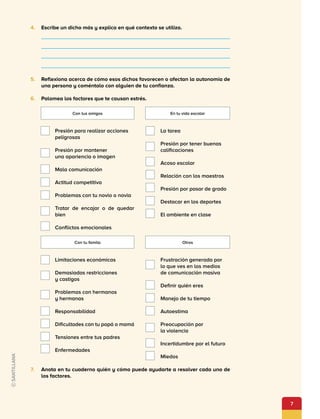 7
4.	 Escribe un dicho más y explica en qué contexto se utiliza.
5.	 Reflexiona acerca de cómo esos dichos favorecen o afectan la autonomía de
una persona y coméntalo con alguien de tu confianza.
6.	 Palomea los factores que te causan estrés.
Presión para realizar acciones
peligrosas
Presión por mantener
una apariencia o imagen
Mala comunicación
Actitud competitiva
Problemas con tu novio o novia
Tratar de encajar o de quedar
bien
Conflictos emocionales
Limitaciones económicas
Demasiadas restricciones
y castigos
Problemas con hermanos
y hermanas
Responsabilidad
Dificultades con tu papá o mamá
Tensiones entre tus padres
Enfermedades
La tarea
Presión por tener buenas
calificaciones
Acoso escolar
Relación con los maestros
Presión por pasar de grado
Destacar en los deportes
El ambiente en clase
Frustración generada por
lo que ves en los medios
de comunicación masiva
Definir quién eres
Manejo de tu tiempo
Autoestima
Preocupación por
la violencia
Incertidumbre por el futuro
Miedos
Con tus amigos
Con tu famila
En tu vida escolar
Otros
7.	 Anota en tu cuaderno quién y cómo puede ayudarte a resolver cada uno de
los factores.
 