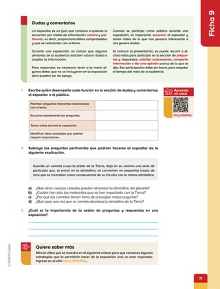 71
Aprende
en casa
bit.ly/3Sk8Wjc
Ficha
9
1.	 Escribe quién desempeña cada función en la sección de dudas y comentarios:
el expositor o el público.
2.	 Subraya las preguntas pertinentes que podrían hacerse al expositor de la
siguiente explicación.
Un expositor es un guía que conduce a quienes lo
escuchan por medio de información certera y per-
tinente, es decir, proporciona datos comprobables
y que se relacionan con el tema.
Durante una exposición, es común que algunas
personas de la audiencia soliciten aclarar dudas o
ampliar la información.
Para responder, es necesario tener a la mano al-
gunos datos que no se incluyeron en la exposición
pero pueden ser de apoyo.
Cuando se participa como público durante una
exposición, es importante escuchar al expositor y
tomar notas de lo que nos parezca interesante o
nos genere dudas.
Al concluir la presentación, se puede recurrir a di-
chas notas para participar en la sección de pregun-
tas y respuestas, solicitar aclaraciones, compartir
información o dar una opinión acerca de lo que se
dijo. Esa participación debe ser breve, para respetar
el tiempo del resto de la audiencia.
Dudas y comentarios
Mira el video que se muestra en el siguiente enlace para que conozcas algunas
estrategias que te permitirán hacer de la exposición oral un acto inspirador.
Ingresa en el sitio bit.ly/3PMsFGq.
Quiero saber más
Cuando un cometa cruza la órbita de la Tierra, deja en su camino una serie de
partículas que, al entrar en la atmósfera, se convierten en pequeños trozos de
roca que se incendian como consecuencia de su fricción con la misma atmósfera.
Plantear preguntas relevantes relacionadas
con el tema.
Escuchar atentamente las preguntas.
Tomar notas durante la exposición.
Identificar ideas complejas que podrían
requerir aclaraciones.
a)	 ¿Qué otros cuerpos celestes pueden atravesar la atmósfera del planeta?
b)	 ¿Cuáles han sido los meteoritos que se han impactado con la Tierra?
c)	 ¿Por qué los cometas tienen fama de presagiar malos augurios?
d)	 ¿Qué pasa una vez que un cometa atraviesa la atmósfera de la Tierra?
3.	 ¿Cuál es la importancia de la sesión de preguntas y respuestas en una
exposición?
 