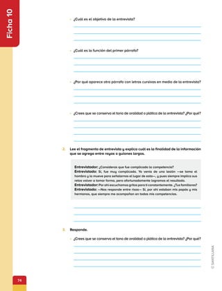 74
Ficha
10
Entrevistador: ¿Consideras que fue complicada la competencia?
Entrevistado: Sí, fue muy complicada. Yo venía de una lesión —se toma el
hombro y lo mueve para señalarnos el lugar de esta—, y pues siempre implica sus
retos volver a tomar forma, pero afortunadamente logramos el resultado.
Entrevistador:Por ahí escuchamos gritos para ti constantemente. ¿Tus familiares?
Entrevistado: —Nos responde entre risas— Sí, por ahí estaban mis papás y mis
hermanos, que siempre me acompañan en todas mis competencias.
•	 ¿Cuál es el objetivo de la entrevista?
•	 ¿Cuál es la función del primer párrafo?
•	 ¿Por qué aparece otro párrafo con letras cursivas en medio de la entrevista?
•	 ¿Crees que se conserva el tono de oralidad o plática de la entrevista? ¿Por qué?
2.	 Lee el fragmento de entrevista y explica cuál es la finalidad de la información
que se agrega entre rayas o guiones largos.
3.	 Responde.
•	 ¿Crees que se conserva el tono de oralidad o plática de la entrevista? ¿Por qué?
 