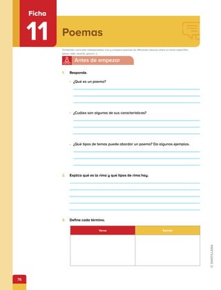 76
Poemas
Ficha
11 Contenido curricular indispensable: Lee y compara poemas de diferentes épocas sobre un tema específico
(amor, vida, muerte, guerra...).
1.	 Responde.
•	 ¿Qué es un poema?
•	 ¿Cuáles son algunas de sus características?
•	 ¿Qué tipos de temas puede abordar un poema? Da algunos ejemplos.
	
2.	 Explica qué es la rima y qué tipos de rima hay.
	
3.	 Define cada término.
Verso Estrofa
 