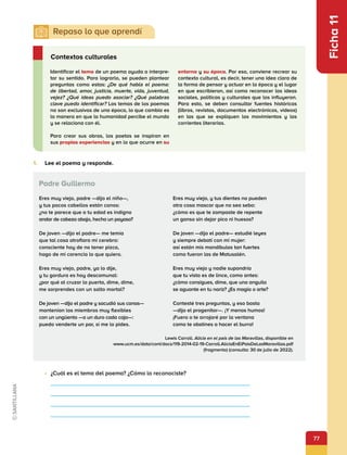 77
Ficha
11
1.	 Lee el poema y responde.
Identificar el tema de un poema ayuda a interpre-
tar su sentido. Para lograrlo, se pueden plantear
preguntas como estas: ¿De qué habla el poema:
de libertad, amor, justicia, muerte, vida, juventud,
vejez? ¿Qué ideas puedo asociar? ¿Qué palabras
clave puedo identificar? Los temas de los poemas
no son exclusivos de una época, lo que cambia es
la manera en que la humanidad percibe el mundo
y se relaciona con él.
Para crear sus obras, los poetas se inspiran en
sus propias experiencias y en lo que ocurre en su
entorno y su época. Por eso, conviene recrear su
contexto cultural, es decir, tener una idea clara de
la forma de pensar y actuar en la época y el lugar
en que escribieron, así como reconocer las ideas
sociales, políticas y culturales que los influyeron.
Para esto, se deben consultar fuentes históricas
(libros, revistas, documentos electrónicos, videos)
en las que se expliquen los movimientos y las
corrientes literarias.
Contextos culturales
Eres muy viejo, padre —dijo el niño—,
y tus pocos cabellos están canos:
¿no te parece que a tu edad es indigno
andar de cabeza abajo, hecho un payaso?
De joven —dijo el padre— me temía
que tal cosa atrofiara mi cerebro:
consciente hoy de no tener pizca,
hago de mi carencia lo que quiero.
Eres muy viejo, padre, ya lo dije,
y tu gordura es hoy descomunal:
¿por qué al cruzar la puerta, dime, dime,
me sorprendes con un salto mortal?
De joven —dijo el padre y sacudió sus canas—
mantenían los miembros muy flexibles
con un ungüento —a un duro cada caja—:
puedo venderte un par, si me lo pides.
Eres muy viejo, y tus dientes no pueden
otra cosa mascar que no sea sebo:
¿cómo es que te zampaste de repente
un ganso sin dejar pico ni huesos?
De joven —dijo el padre— estudié leyes
y siempre debatí con mi mujer:
así están mis mandíbulas tan fuertes
como fueron las de Matusalén.
Eres muy viejo y nadie supondría
que tu vista es de lince, como antes:
¿cómo consigues, dime, que una anguila
se aguante en tu nariz? ¿Es magia o arte?
Contesté tres preguntas, y eso basta
—dijo el progenitor—. ¡Y menos humos!
¡Fuera o te arrojaré por la ventana
como te obstines a hacer el burro!
Padre Guillermo
•	 ¿Cuál es el tema del poema? ¿Cómo lo reconociste?
Lewis Carroll. Alicia en el país de las Maravillas, disponible en
www.ucm.es/data/cont/docs/119-2014-02-19-Carroll.AliciaEnElPaisDeLasMaravillas.pdf
(fragmento) (consulta: 30 de julio de 2022).
 