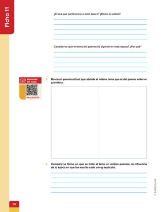 78
Aprende
en casa
bit.ly/3d362ir
Ficha
11
•	 ¿Crees que pertenezca a esta época? ¿Cómo lo sabes?
•	 Consideras que el tema del poema es vigente en esta época? ¿Por qué?
2.	 Busca un poema actual que aborde el mismo tema que el del poema anterior
y anótalo.
3.	 Compara la forma en que se trata el tema en ambos poemas, la influencia
de la época en que fue escrito cada uno y explícalo.
 