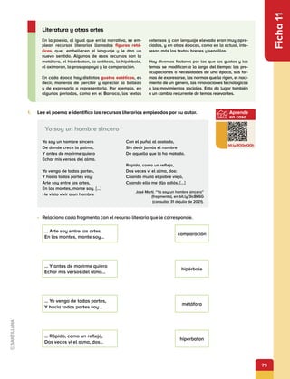 79
Aprende
en casa
bit.ly/3OQwQQh
Ficha
11
En la poesía, al igual que en la narrativa, se em-
plean recursos literarios llamados figuras retó-
ricas, que embellecen el lenguaje y le dan un
nuevo sentido. Algunos de esos recursos son la
metáfora, el hipérbaton, la antítesis, la hipérbole,
el oxímoron, la prosopopeya y la comparación.
En cada época hay distintos gustos estéticos, es
decir, maneras de percibir y apreciar la belleza
y de expresarla o representarla. Por ejemplo, en
algunos periodos, como en el Barroco, los textos
extensos y con lenguaje elevado eran muy apre-
ciados, y en otras épocas, como en la actual, inte-
resan más los textos breves y sencillos.
Hay diversos factores por los que los gustos y los
temas se modifican a lo largo del tiempo: las pre-
ocupaciones o necesidades de una época, sus for-
mas de expresarse, las normas que la rigen, el naci-
miento de un género, las innovaciones tecnológicas
o los movimientos sociales. Esto da lugar también
a un cambio recurrente de temas relevantes.
Literatura y otras artes
1.	 Lee el poema e identifica los recursos literarios empleados por su autor.
•	 Relaciona cada fragmento con el recurso literario que le corresponde.
Yo soy un hombre sincero
De donde crece la palma,
Y antes de morirme quiero
Echar mis versos del alma.
Yo vengo de todas partes,
Y hacia todas partes voy:
Arte soy entre las artes,
En los montes, monte soy. [...]
He visto vivir a un hombre
Con el puñal al costado,
Sin decir jamás el nombre
De aquella que lo ha matado.
Rápida, como un reflejo,
Dos veces vi el alma, dos:
Cuando murió el pobre viejo,
Cuando ella me dijo adiós. [...]
Yo soy un hombre sincero
José Martí. “Yo soy un hombre sincero”
(fragmento), en bit.ly/3icBk6G
(consulta: 31 dejulio de 2021).
… Arte soy entre las artes,
En los montes, monte soy…
comparación
… Y antes de morirme quiero
Echar mis versos del alma…
hipérbole
… Yo vengo de todas partes,
Y hacia todas partes voy…
metáfora
… Rápida, como un reflejo,
Dos veces vi el alma, dos…
hipérbaton
 