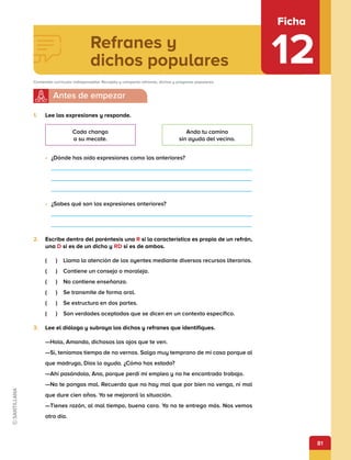 81
Refranes y
dichos populares
Ficha
12
Contenido curricular indispensable: Recopila y comparte refranes, dichos y pregones populares.
1.	 Lee las expresiones y responde.
•	 ¿Dónde has oído expresiones como las anteriores?
•	 ¿Sabes qué son las expresiones anteriores?
2.	 Escribe dentro del paréntesis una R si la característica es propia de un refrán,
una D si es de un dicho y RD si es de ambos.
(   )  Llama la atención de los oyentes mediante diversos recursos literarios.
(   )  Contiene un consejo o moraleja.
(   )  No contiene enseñanza.
(   )  Se transmite de forma oral.
(   )  Se estructura en dos partes.
(   )  Son verdades aceptadas que se dicen en un contexto específico.
3.	 Lee el diálogo y subraya los dichos y refranes que identifiques.
—Hola, Amanda, dichosos los ojos que te ven.
—Sí, teníamos tiempo de no vernos. Salgo muy temprano de mi casa porque al
que madruga, Dios lo ayuda. ¿Cómo has estado?
—Ahí pasándola, Ana, porque perdí mi empleo y no he encontrado trabajo.
—No te pongas mal. Recuerda que no hay mal que por bien no venga, ni mal
que dure cien años. Ya se mejorará la situación.
—Tienes razón, al mal tiempo, buena cara. Ya no te entrego más. Nos vemos
otro día.
Cada chango
a su mecate.
Anda tu camino
sin ayuda del vecino.
 