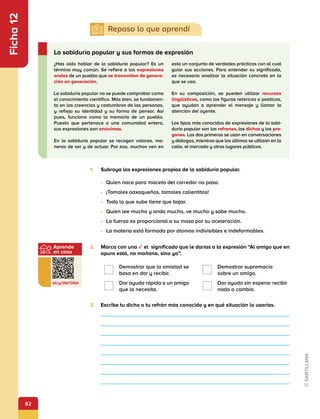 82
Aprende
en casa
bit.ly/3SkTDGX
Ficha
12
1.	 Subraya las expresiones propias de la sabiduría popular.
•	 Quien nace para maceta del corredor no pasa.
•	 ¡Tamales oaxaqueños, tamales calientitos!
•	 Todo lo que sube tiene que bajar.
•	 Quien lee mucho y anda mucho, ve mucho y sabe mucho.
•	 La fuerza es proporcional a su masa por su aceleración.
•	 La materia está formada por átomos indivisibles e indeformables.
2.	 Marca con una ✓ el significado que le darías a la expresión “Al amigo que en
apuro está, no mañana, sino ya”.
Demostrar que la amistad se
basa en dar y recibir.
Demostrar supremacía
sobre un amigo.
Dar ayuda rápida a un amigo
que la necesita.
Dar ayuda sin esperar recibir
nada a cambio.
3.	 Escribe tu dicho o tu refrán más conocido y en qué situación lo usarías.
¿Has oído hablar de la sabiduría popular? Es un
término muy común. Se refiere a las expresiones
orales de un pueblo que se transmiten de genera-
ción en generación.
La sabiduría popular no se puede comprobar como
el conocimiento científico. Más bien, se fundamen-
ta en las creencias y costumbres de las personas,
y refleja su identidad y su forma de pensar. Así
pues, funciona como la memoria de un pueblo.
Puesto que pertenece a una comunidad entera,
sus expresiones son anónimas.
En la sabiduría popular se recogen valores, ma-
neras de ser y de actuar. Por eso, muchos ven en
esta un conjunto de verdades prácticas con el cual
guiar sus acciones. Para entender su significado,
es necesario analizar la situación concreta en la
que se usa.
En su composición, se pueden utilizar recursos
lingüísticos, como las figuras retóricas o poéticas,
que ayudan a aprender el mensaje y llamar la
atención del oyente.
Los tipos más conocidos de expresiones de la sabi-
duría popular son los refranes, los dichos y los pre-
gones. Los dos primeros se usan en conversaciones
y diálogos, mientras que los últimos se utilizan en la
calle, el mercado y otros lugares públicos.
La sabiduría popular y sus formas de expresión
 