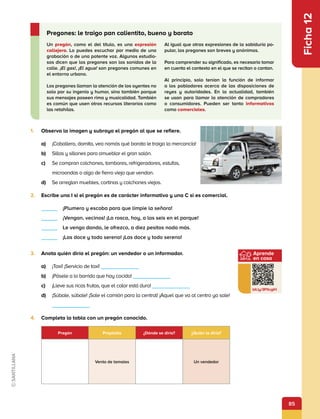 85
Aprende
en casa
bit.ly/3PXcgiH
Ficha
12
Un pregón, como el del título, es una expresión
callejera. Lo puedes escuchar por medio de una
grabación o de una potente voz. Algunos estudio-
sos dicen que los pregones son los sonidos de la
calle. ¡El gas!, ¡El agua! son pregones comunes en
el entorno urbano.
Los pregones llaman la atención de los oyentes no
solo por su ingenio y humor, sino también porque
sus mensajes poseen rima y musicalidad. También
es común que usen otros recursos literarios como
las retahílas.
Al igual que otras expresiones de la sabiduría po-
pular, los pregones son breves y anónimos.
Para comprender su significado, es necesario tomar
en cuenta el contexto en el que se recitan o cantan.
Al principio, solo tenían la función de informar
a los pobladores acerca de las disposiciones de
reyes y autoridades. En la actualidad, también
se usan para llamar la atención de compradores
o consumidores. Pueden ser tanto informativos
como comerciales.
Pregones: le traigo pan calientito, bueno y barato
1.	 Observa la imagen y subraya el pregón al que se refiere.
a)	 ¡Caballero, damita, vea nomás qué barata le traigo la mercancía!
b)	 Sillas y sillones para amueblar el gran salón.
c)	 Se compran colchones, tambores, refrigeradores, estufas,
microondas o algo de fierro viejo que vendan.
d)	 Se arreglan muebles, cortinas y colchones viejos.
2.	 Escribe una I si el pregón es de carácter informativo y una C si es comercial.
     ¡Plumero y escoba para que limpie la señora!
     ¡Vengan, vecinos! ¡La rosca, hoy, a las seis en el parque!
     Le vengo dando, le ofrezco, a diez pesitos nada más.
     ¡Las doce y todo sereno! ¡Las doce y todo sereno!
3.	 Anota quién diría el pregón: un vendedor o un informador.
a)	 ¡Taxi! ¡Servicio de taxi!        
b)	 ¡Pásele a lo barrido que hay cocido!        
c)	 ¡Lleve sus ricas frutas, que el calor está duro!        
d)	 ¡Súbale, súbale! ¡Sale el camión para la central! ¡Aquel que va al centro ya sale!
       
4.	 Completa la tabla con un pregón conocido.
Pregón Propósito ¿Dónde se diría? ¿Quién lo diría?
Venta de tamales Un vendedor
 