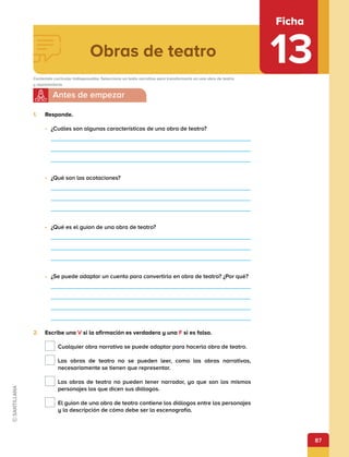 87
Obras de teatro
Ficha
13
Contenido curricular indispensable: Selecciona un texto narrativo para transformarlo en una obra de teatro
y representarla.
1.	 Responde.
•	 ¿Cuáles son algunas características de una obra de teatro?
•	 ¿Qué son las acotaciones?
•	 ¿Qué es el guion de una obra de teatro?
•	 ¿Se puede adaptar un cuento para convertirlo en obra de teatro? ¿Por qué?
2.	 Escribe una V si la afirmación es verdadera y una F si es falsa.
Cualquier obra narrativa se puede adaptar para hacerla obra de teatro.

Las obras de teatro no se pueden leer, como las obras narrativas,
necesariamente se tienen que representar.

Las obras de teatro no pueden tener narrador, ya que son los mismos
personajes los que dicen sus diálogos.

El guion de una obra de teatro contiene los diálogos entre los personajes
y la descripción de cómo debe ser la escenografía.
 