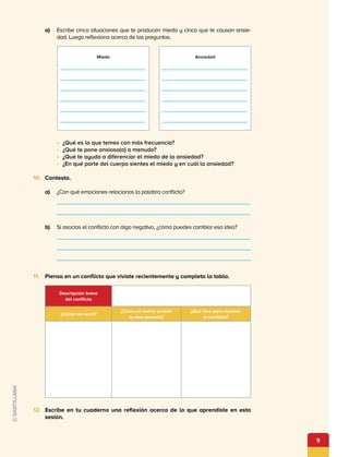 9
a)	 Escribe cinco situaciones que te producen miedo y cinco que te causan ansie­
dad. Luego reflexiona acerca de las preguntas.
•	 ¿Qué es lo que temes con más frecuencia?
•	 ¿Qué te pone ansioso(a) a menudo?
•	 ¿Qué te ayuda a diferenciar el miedo de la ansiedad?
•	 ¿En qué parte del cuerpo sientes el miedo y en cuál la ansiedad?
10.	 Contesta.
a)	 ¿Con qué emociones relacionas la palabra conflicto?
b)	 Si asocias el conflicto con algo negativo, ¿cómo puedes cambiar esa idea?
11.	 Piensa en un conflicto que viviste recientemente y completa la tabla.
12.	 Escribe en tu cuaderno una reflexión acerca de lo que aprendiste en esta
sesión.
Miedo Ansiedad
Descripción breve
del conflicto
¿Cómo me sentí?
¿Cómo se habrá sentido
la otra persona?
¿Qué hice para resolver
el conflicto?
 