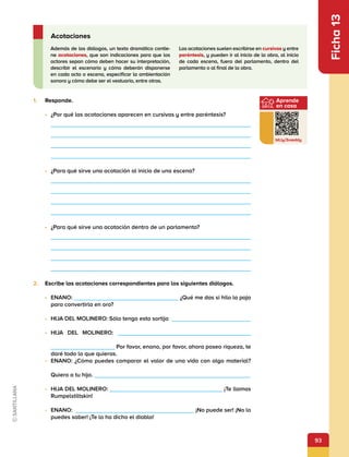 93
Aprende
en casa
bit.ly/3vxeddy
Ficha
13
1.	 Responde.
•	 ¿Por qué las acotaciones aparecen en cursivas y entre paréntesis?
•	 ¿Para qué sirve una acotación al inicio de una escena?
•	 ¿Para qué sirve una acotación dentro de un parlamento?
2.	 Escribe las acotaciones correspondientes para los siguientes diálogos.
•	 ENANO: ¿Qué me das si hilo la paja
para convertirla en oro?
•	 HIJA DEL MOLINERO: Sólo tengo esta sortija
•	 HIJA DEL MOLINERO:             
Por favor, enano, por favor, ahora poseo riqueza, te
daré todo lo que quieras.
•	 ENANO: ¿Cómo puedes comparar el valor de una vida con algo material?
Quiero a tu hijo.          
•	 HIJA DEL MOLINERO: ¡Te llamas
Rumpelstiltskin!
•	 ENANO: ¡No puede ser! ¡No lo
puedes saber! ¡Te lo ha dicho el diablo!
Además de los diálogos, un texto dramático contie-
ne acotaciones, que son indicaciones para que los
actores sepan cómo deben hacer su interpretación,
describir el escenario y cómo deberán disponerse
en cada acto o escena, especificar la ambientación
sonora y cómo debe ser el vestuario, entre otras.
Las acotaciones suelen escribirse en cursivas y entre
paréntesis, y pueden ir al inicio de la obra, al inicio
de cada escena, fuera del parlamento, dentro del
parlamento o al final de la obra.
Acotaciones
 