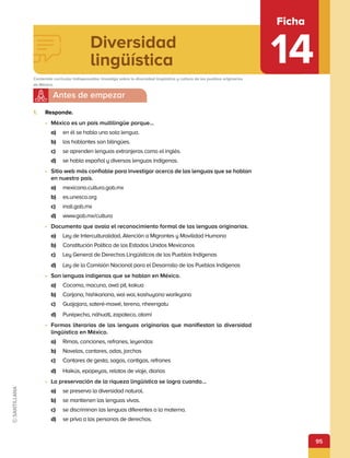 95
Diversidad
lingüística
Ficha
14
Contenido curricular indispensable: Investiga sobre la diversidad lingüística y cultura de los pueblos originarios
de México.
1.	 Responde.
•	 México es un país multilingüe porque…
a)	 en él se habla una sola lengua.
b)	 los hablantes son bilingües.
c)	 se aprenden lenguas extranjeras como el inglés.
d)	 se habla español y diversas lenguas indígenas.
•	 Sitio web más confiable para investigar acerca de las lenguas que se hablan
en nuestro país.
a)	 mexicana.cultura.gob.mx
b)	 es.unesco.org
c)	 inali.gob.mx
d)	 www.gob.mx/cultura
•	 Documento que avala el reconocimiento formal de las lenguas originarias.
a)	 Ley de Interculturalidad, Atención a Migrantes y Movilidad Humana
b)	 Constitución Política de los Estados Unidos Mexicanos
c)	 Ley General de Derechos Lingüísticos de los Pueblos Indígenas
d)	 Ley de la Comisión Nacional para el Desarrollo de los Pueblos Indígenas
•	 Son lenguas indígenas que se hablan en México.
a)	 Cocoma, macuna, awá pit, kakua
b)	 Carijona, hishkariana, wai wai, kashuyana warikyana
c)	 Guajajara, sateré-mawé, terena, nheengatu
d)	 Purépecha, náhuatl, zapoteco, otomí
•	 Formas literarias de las lenguas originarias que manifiestan la diversidad
lingüística en México.
a)	 Rimas, canciones, refranes, leyendas
b)	 Novelas, cantares, odas, jarchas
c)	 Cantares de gesta, sagas, cantigas, refranes
d)	 Haikús, epopeyas, relatos de viaje, diarios
•	 La preservación de la riqueza lingüística se logra cuando…
a)	 se preserva la diversidad natural.
b)	 se mantienen las lenguas vivas.
c)	 se discriminan las lenguas diferentes a la materna.
d)	 se priva a las personas de derechos.
 