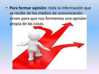 • Para formar opinión: toda la información que
se recibe de los medios de comunicación
sirven para que nos formemos una opinión
propia de las cosas.

 