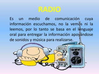 RADIO
Es un medio de comunicación cuya
información escuchamos, no la vemos ni la
leemos, por lo tanto se basa en el lenguaje
oral para entregar la información apoyándose
de sonidos y música para realizarse.

 