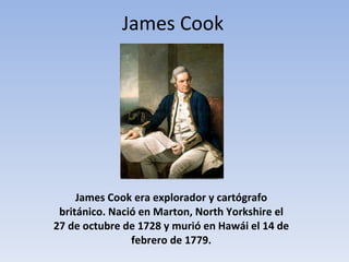 James Cook era explorador y cartógrafo británico. Nació en Marton, North Yorkshire el 27 de octubre de 1728 y murió en Hawái el 14 de febrero de 1779. James Cook 