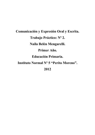 Comunicación y Expresión Oral y Escrita. 
Trabajo Práctico: Nº 2. 
Naila Belén Mengarelli. 
Primer Año. 
Educación Primaria. 
Instituto Normal Nº 5 “Perito Moreno”. 
2012 
 