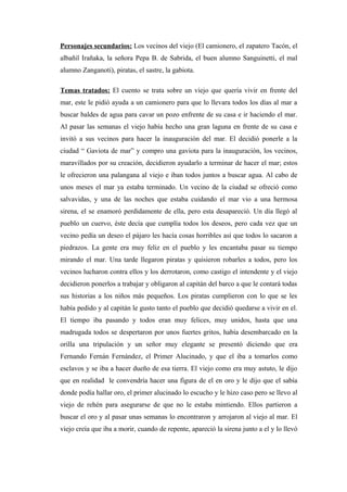 Personajes secundarios: Los vecinos del viejo (El camionero, el zapatero Tacón, el 
albañil Irañaka, la señora Pepa B. de Sabrida, el buen alumno Sanguinetti, el mal 
alumno Zanganoti), piratas, el sastre, la gabiota. 
Temas tratados: El cuento se trata sobre un viejo que quería vivir en frente del 
mar, este le pidió ayuda a un camionero para que lo llevara todos los días al mar a 
buscar baldes de agua para cavar un pozo enfrente de su casa e ir haciendo el mar. 
Al pasar las semanas el viejo había hecho una gran laguna en frente de su casa e 
invitó a sus vecinos para hacer la inauguración del mar. El decidió ponerle a la 
ciudad “ Gaviota de mar” y compro una gaviota para la inauguración, los vecinos, 
maravillados por su creación, decidieron ayudarlo a terminar de hacer el mar; estos 
le ofrecieron una palangana al viejo e iban todos juntos a buscar agua. Al cabo de 
unos meses el mar ya estaba terminado. Un vecino de la ciudad se ofreció como 
salvavidas, y una de las noches que estaba cuidando el mar vio a una hermosa 
sirena, el se enamoró perdidamente de ella, pero esta desapareció. Un día llegó al 
pueblo un cuervo, éste decía que cumplía todos los deseos, pero cada vez que un 
vecino pedía un deseo el pájaro les hacía cosas horribles así que todos lo sacaron a 
piedrazos. La gente era muy feliz en el pueblo y les encantaba pasar su tiempo 
mirando el mar. Una tarde llegaron piratas y quisieron robarles a todos, pero los 
vecinos lucharon contra ellos y los derrotaron, como castigo el intendente y el viejo 
decidieron ponerlos a trabajar y obligaron al capitán del barco a que le contará todas 
sus historias a los niños más pequeños. Los piratas cumplieron con lo que se les 
había pedido y al capitán le gusto tanto el pueblo que decidió quedarse a vivir en el. 
El tiempo iba pasando y todos eran muy felices, muy unidos, hasta que una 
madrugada todos se despertaron por unos fuertes gritos, había desembarcado en la 
orilla una tripulación y un señor muy elegante se presentó diciendo que era 
Fernando Fernán Fernández, el Primer Alucinado, y que el iba a tomarlos como 
esclavos y se iba a hacer dueño de esa tierra. El viejo como era muy astuto, le dijo 
que en realidad le convendría hacer una figura de el en oro y le dijo que el sabía 
donde podía hallar oro, el primer alucinado lo escucho y le hizo caso pero se llevo al 
viejo de rehén para asegurarse de que no le estaba mintiendo. Ellos partieron a 
buscar el oro y al pasar unas semanas lo encontraron y arrojaron al viejo al mar. El 
viejo creía que iba a morir, cuando de repente, apareció la sirena junto a el y lo llevó 
 
