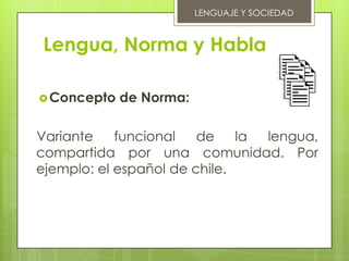 LENGUAJE Y SOCIEDAD



 Lengua, Norma y Habla

 Concepto   de Norma:

Variante    funcional   de    la lengua,
compartida por una comunidad. Por
ejemplo: el español de chile.
 