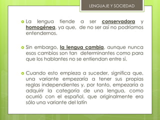 LENGUAJE Y SOCIEDAD


   La lengua tiende a ser conservadora y
    homogénea, ya que, de no ser así no podríamos
    entendernos.

   Sin embargo, la lengua cambia, aunque nunca
    esos cambios son tan determinantes como para
    que los hablantes no se entiendan entre sí.

   Cuando esto empieza a suceder, significa que,
    una variante empezaría a tener sus propias
    reglas independientes y, por tanto, empezaría a
    adquirir la categoría de una lengua, como
    ocurrió con el español, que originalmente era
    sólo una variante del latín
 