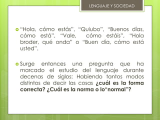 LENGUAJE Y SOCIEDAD




 “Hola, cómo estás”, “Quiubo”, “Buenos días,
 cómo está”, “Vale,     cómo estáis”, “Hola
 broder, qué onda” o “Buen día, cómo está
 usted”.

 Surge   entonces una pregunta que ha
 marcado el estudio del lenguaje durante
 decenas de siglos: Habiendo tantos modos
 distintos de decir las cosas ¿cuál es la forma
 correcta? ¿Cuál es la norma o lo“normal”?
 