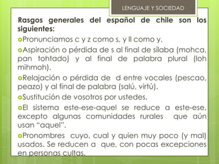 LENGUAJE Y SOCIEDAD

Rasgos generales del español de chile son los
siguientes:
Pronunciamos c y z como s, y ll como y.
Aspiración o pérdida de s al final de sílaba (mohca,
pan tohtado) y al final de palabra plural (loh
mihmoh).
Relajación o pérdida de d entre vocales (pescao,
peazo) y al final de palabra (salú, virtú).
Sustitución de vosotros por ustedes.
El sistema este-ese-aquel se reduce a este-ese,
excepto algunas comunidades rurales que aún
usan “aquel”.
Pronombres cuyo, cual y quien muy poco (y mal)
usados. Se reducen a que, con pocas excepciones
en personas cultas.
 