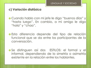 LENGUAJE Y SOCIEDAD

c) Variación diafásica

 Cuando  hablo con mi jefe le digo “buenos días” y
 “hasta luego”. En cambio, a mi amigo le digo
 “hola” y “chao”.

 Estadiferencia depende del tipo de relación
 funcional que se da entre los participantes de la
 conversación.

 Se distinguen así dos ESTILOS: el formal y el
 informal, dependiendo de la simetría o asimetría
 existente en la relación entre los hablantes.
 