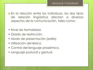 LENGUAJE Y SOCIEDAD



 Enla relación entre los individuos, los dos tipos
 de relación lingüística afectan a diversos
 aspectos de la comunicación, tales como:

• Nivel de formalidad.
• Grado de restricción.
• Modo de presentación (estilo)
• Utilización del léxico.
• Control del lenguaje proxémico.
• Lenguaje postural y gestual.
 