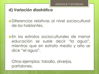 LENGUAJE Y SOCIEDAD

d) Variación diastrática

 Diferenciasrelativas al nivel sociocultural
 de los hablantes.

 Enlos estratos socioculturales de menor
 educación se suele decir “la agua”,
 mientras que en estrato medio y alto se
 dice “el agua”.

 Otros ejemplos: toballa, alverjas,
 partalones.
 