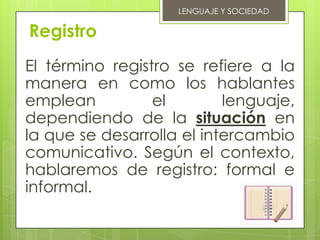 LENGUAJE Y SOCIEDAD

Registro
El término registro se refiere a la
manera en como los hablantes
emplean          el        lenguaje,
dependiendo de la situación en
la que se desarrolla el intercambio
comunicativo. Según el contexto,
hablaremos de registro: formal e
informal.
 