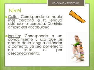 LENGUAJE Y SOCIEDAD


  Nivel
 Culto:
       Corresponde al habla
 más cercana a la lengua
 estándar o correcta. Dominio
 amplio del vocabulario.

 Inculto:Corresponde a un
 conocimiento y uso que se
 aparta de la lengua estándar
 o correcta, ya sea por efecto
 de      estilo     o      por
 desconocimiento.
 