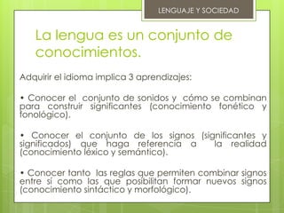 LENGUAJE Y SOCIEDAD


   La lengua es un conjunto de
   conocimientos.
Adquirir el idioma implica 3 aprendizajes:

• Conocer el conjunto de sonidos y cómo se combinan
para construir significantes (conocimiento fonético y
fonológico).

• Conocer el conjunto de los signos (significantes y
significados) que haga referencia a     la realidad
(conocimiento léxico y semántico).

• Conocer tanto las reglas que permiten combinar signos
entre sí como las que posibilitan formar nuevos signos
(conocimiento sintáctico y morfológico).
 