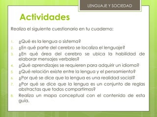 LENGUAJE Y SOCIEDAD


     Actividades
Realiza el siguiente cuestionario en tu cuaderno:

1.   ¿Qué es la lengua o sistema?
2.   ¿En qué parte del cerebro se localiza el lenguaje?
3.   ¿En qué área del cerebro se ubica la habilidad de
     elaborar mensajes verbales?
4.   ¿Qué aprendizajes se requieren para adquirir un idioma?
5.   ¿Qué relación existe entre la lengua y el pensamiento?
6.   ¿Por qué se dice que la lengua es una realidad social?
7.   ¿Por qué se dice que la lengua es un conjunto de reglas
     abstractas que todos compartimos?
8.   Realiza un mapa conceptual con el contenido de esta
     guía.
 