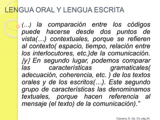 LENGUA ORAL Y LENGUA ESCRITA
(…) la comparación entre los códigos
puede hacerse desde dos puntos de
vista(…) contextuales, porque se refieren
al contexto( espacio, tiempo, relación entre
los interlocutores, etc.)de la comunicación.
y En segundo lugar, podemos comparar
las características gramaticales(
adecuación, coherencia, etc. ) de los textos
orales y de los escritos(…). Este segundo
grupo de características las denominamos
textuales, porque hacen referencia al
mensaje (el texto) de la comunicación).”
Cassany, D. Op. Cit, pág.34.
 