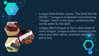 ◇ Lengua Para Diablo means “The Devil Ate My
Words.” “Lengua is a Spanish word meaning
“tongue,” which in the story, symbolizes the
words eaten by the devil.
◇ Lengua (Beef tongue) is also a dish made of
cow’s tongue. Lengua is often seasoned with
onion and other spices, and then placed in a
pot to boil.
14
 
