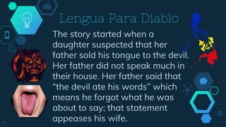 The story started when a
daughter suspected that her
father sold his tongue to the devil.
Her father did not speak much in
their house. Her father said that
“the devil ate his words” which
means he forgot what he was
about to say; that statement
appeases his wife.15
Lengua Para Diablo
 