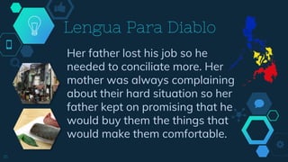 Her father lost his job so he
needed to conciliate more. Her
mother was always complaining
about their hard situation so her
father kept on promising that he
would buy them the things that
would make them comfortable.
Lengua Para Diablo
16
 