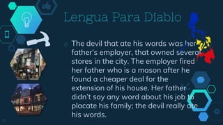 ◇ The devil that ate his words was her
father’s employer, that owned several
stores in the city. The employer fired
her father who is a mason after he
found a cheaper deal for the
extension of his house. Her father
didn’t say any word about his job to
placate his family; the devil really ate
his words.
Lengua Para Diablo
17
 