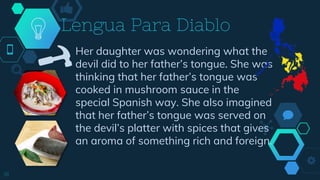 Her daughter was wondering what the
devil did to her father’s tongue. She was
thinking that her father’s tongue was
cooked in mushroom sauce in the
special Spanish way. She also imagined
that her father’s tongue was served on
the devil’s platter with spices that gives
an aroma of something rich and foreign.
Lengua Para Diablo
18
 