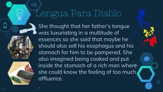 She thought that her father’s tongue
was luxuriating in a multitude of
essences so she said that maybe he
should also sell his esophagus and his
stomach for him to be pampered. She
also imagined being cooked and put
inside the stomach of a rich man where
she could know the feeling of too much
affluence.
.
Lengua Para Diablo
19
 
