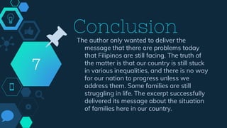 Conclusion
7
📌 The author only wanted to deliver the
message that there are problems today
that Filipinos are still facing. The truth of
the matter is that our country is still stuck
in various inequalities, and there is no way
for our nation to progress unless we
address them. Some families are still
struggling in life. The excerpt successfully
delivered its message about the situation
of families here in our country.
 