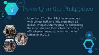 Poverty in the Philippines
◇ More than 26 million Filipinos remain poor
with almost half, or a little more than 12
million, living in extreme poverty and lacking
the means to feed themselves, according to
official government statistics for the first
semester of 2015.
7
 
