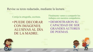 Revise su texto redactado, mediante la lectura.
Corrija la ortografía, escritura.
•PUEDE DECORAR
CON IMÁGENES
ALUSIVAS AL DÍA
DE LA MADRE.
Finalmente vamos a compartir los
trabajos con nuestros compañeros.
• DEMOSTRARON SU
CAPACIDAD DE SER
GRANDES AUTORES
DE POEMAS.
 