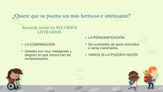 ¿Quiere que su poema sea más hermoso e interesante?
Recuerde incluir los RECURSOS
LITERARIOS.
• LA COMPARACIÓN
• Ustedes son muy inteligentes y
elegirán en qué versos irán las
comparaciones.
• LA PERSONIFICACIÓN
• De cualidades de seres animados
a seres inanimados.
• VAMOS SI LO PUEDEN HACER
 